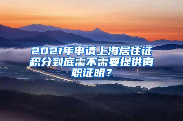 2021年申请上海居住证积分到底需不需要提供离职证明？