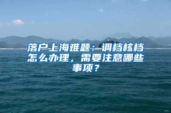 落户上海难题：调档核档怎么办理，需要注意哪些事项？