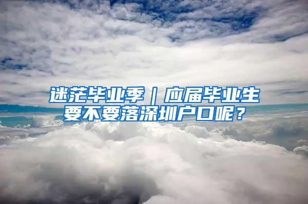 迷茫毕业季｜应届毕业生要不要落深圳户口呢？