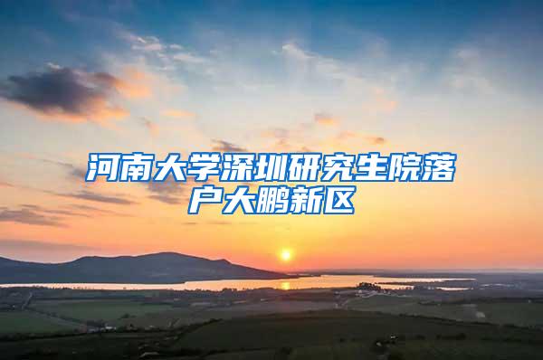 河南大学深圳研究生院落户大鹏新区