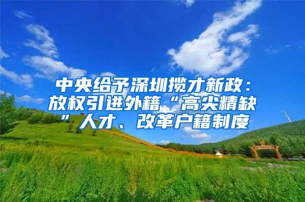 中央给予深圳揽才新政：放权引进外籍“高尖精缺”人才、改革户籍制度