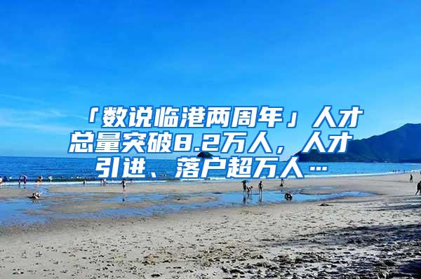 「数说临港两周年」人才总量突破8.2万人，人才引进、落户超万人…