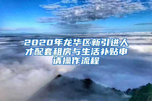 2020年龙华区新引进人才配套租房与生活补贴申请操作流程