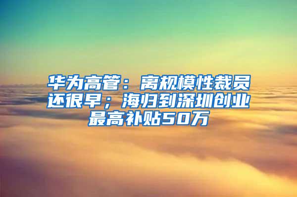 华为高管：离规模性裁员还很早；海归到深圳创业最高补贴50万