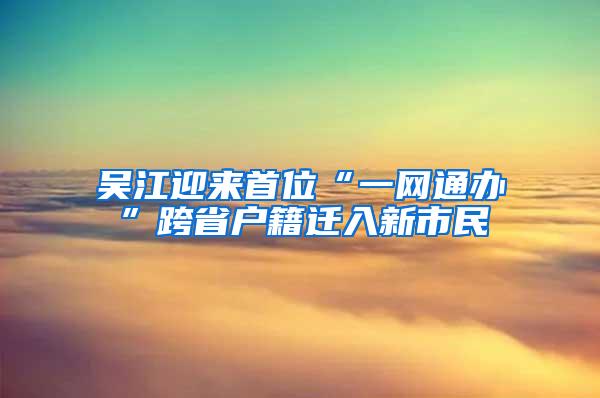 吴江迎来首位“一网通办”跨省户籍迁入新市民