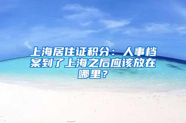 上海居住证积分：人事档案到了上海之后应该放在哪里？