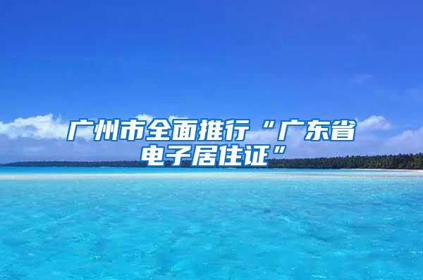 广州市全面推行“广东省电子居住证”