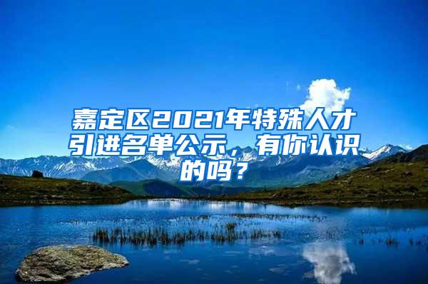 嘉定区2021年特殊人才引进名单公示，有你认识的吗？