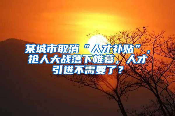 某城市取消“人才补贴”，抢人大战落下帷幕，人才引进不需要了？