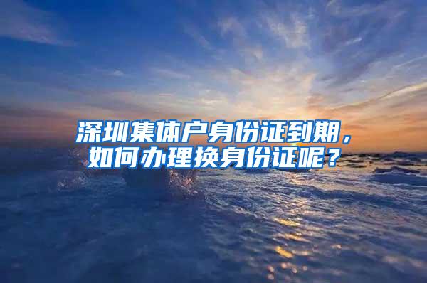 深圳集体户身份证到期，如何办理换身份证呢？