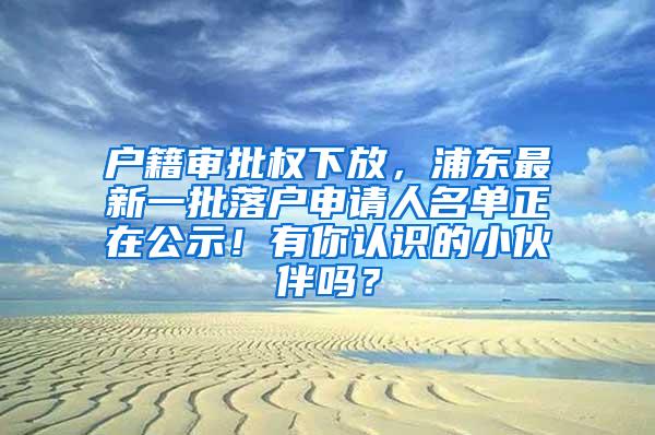 户籍审批权下放，浦东最新一批落户申请人名单正在公示！有你认识的小伙伴吗？