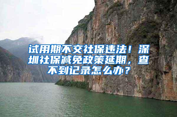 试用期不交社保违法！深圳社保减免政策延期，查不到记录怎么办？