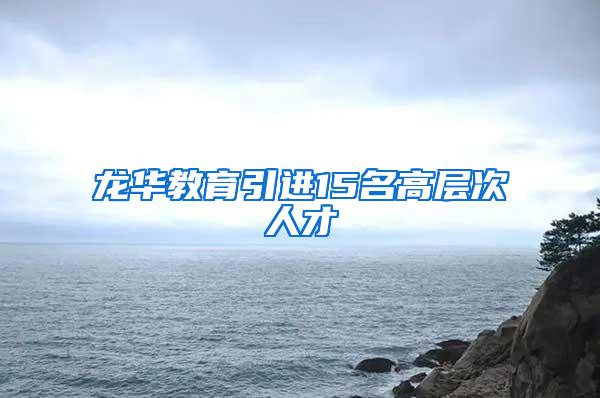 龙华教育引进15名高层次人才