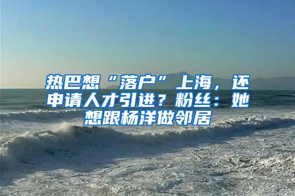 热巴想“落户”上海，还申请人才引进？粉丝：她想跟杨洋做邻居