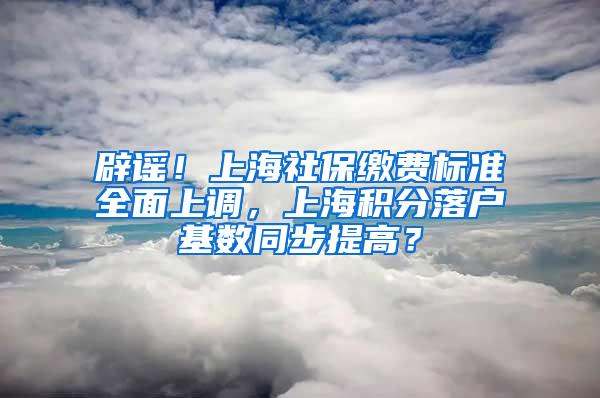 辟谣！上海社保缴费标准全面上调，上海积分落户基数同步提高？