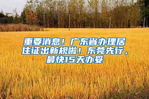 重要消息！广东省办理居住证出新规啦！东莞先行，最快15天办妥