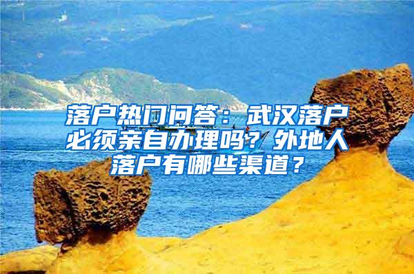 落户热门问答：武汉落户必须亲自办理吗？外地人落户有哪些渠道？