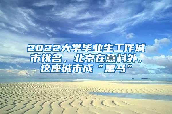 2022大学毕业生工作城市排名，北京在意料外，这座城市成“黑马”