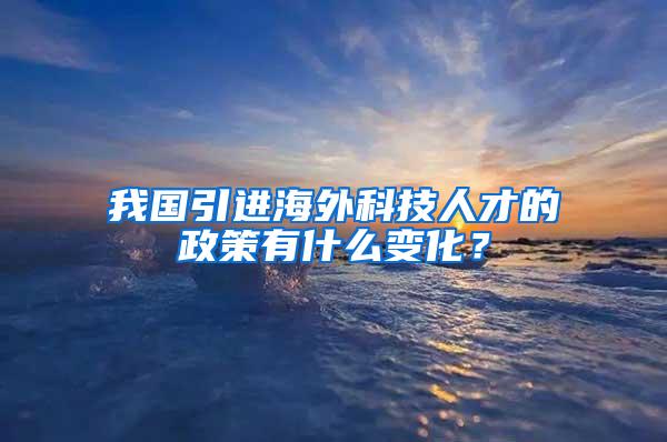 我国引进海外科技人才的政策有什么变化？