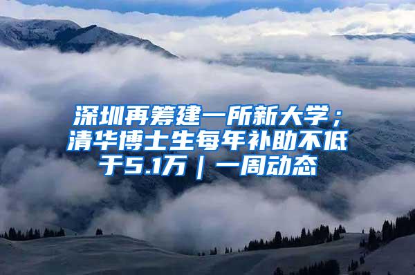 深圳再筹建一所新大学；清华博士生每年补助不低于5.1万｜一周动态