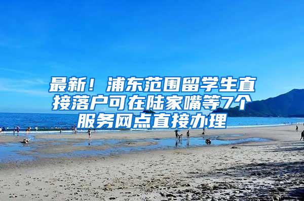 最新！浦东范围留学生直接落户可在陆家嘴等7个服务网点直接办理