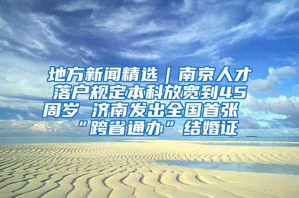 地方新闻精选｜南京人才落户规定本科放宽到45周岁 济南发出全国首张“跨省通办”结婚证