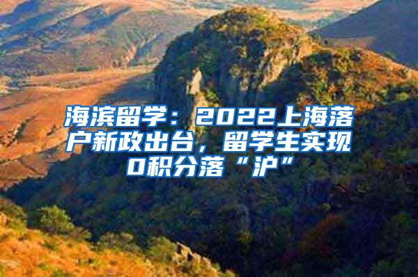 海滨留学：2022上海落户新政出台，留学生实现0积分落“沪”