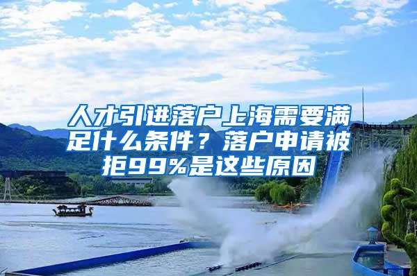 人才引进落户上海需要满足什么条件？落户申请被拒99%是这些原因