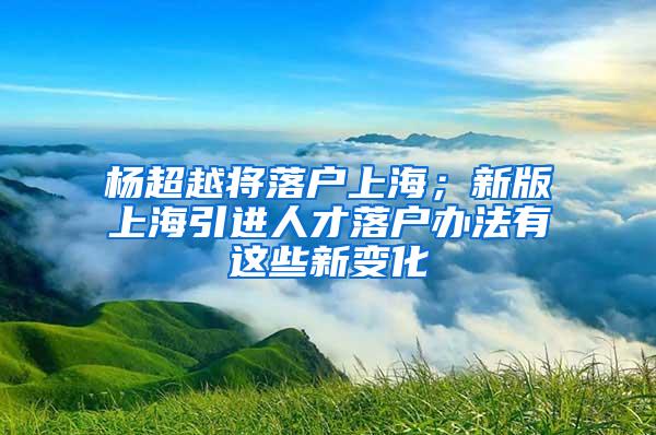 杨超越将落户上海；新版上海引进人才落户办法有这些新变化