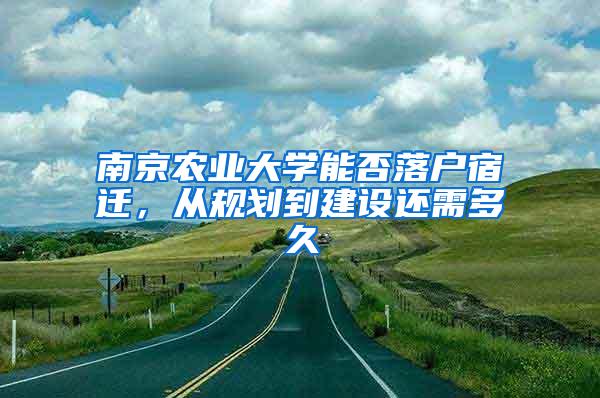 南京农业大学能否落户宿迁，从规划到建设还需多久