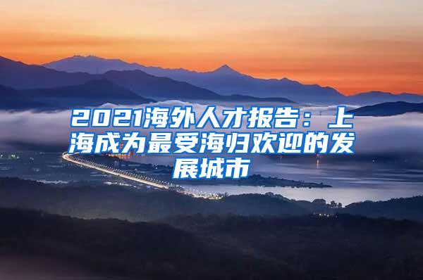 2021海外人才报告：上海成为最受海归欢迎的发展城市