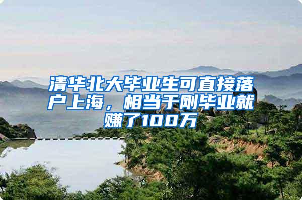 清华北大毕业生可直接落户上海，相当于刚毕业就赚了100万