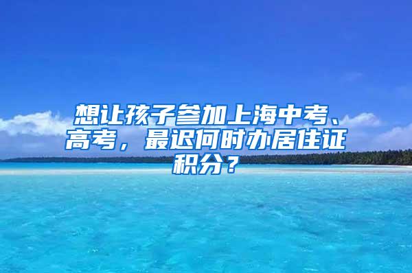 想让孩子参加上海中考、高考，最迟何时办居住证积分？