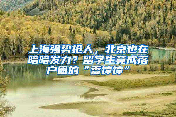 上海强势抢人，北京也在暗暗发力？留学生竟成落户圈的“香饽饽”