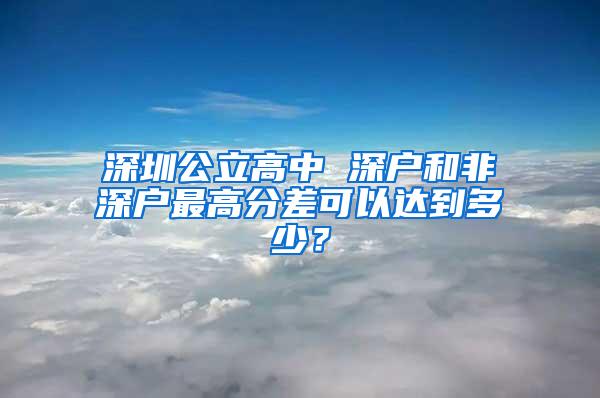 深圳公立高中 深户和非深户最高分差可以达到多少？