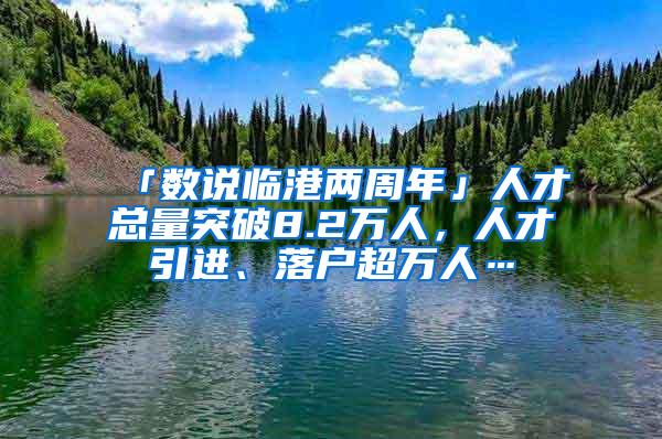 「数说临港两周年」人才总量突破8.2万人，人才引进、落户超万人…