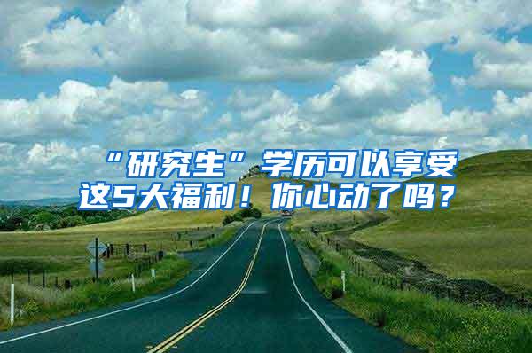 “研究生”学历可以享受这5大福利！你心动了吗？