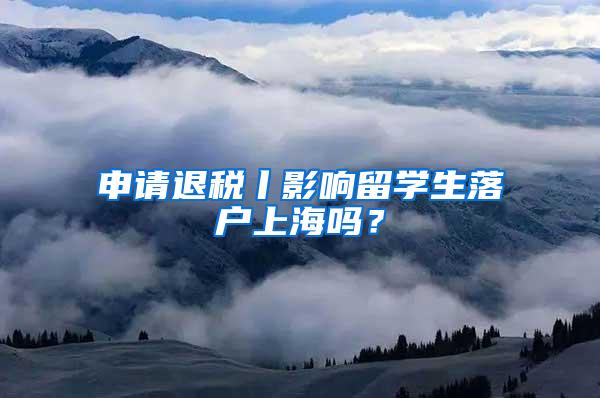 申请退税丨影响留学生落户上海吗？