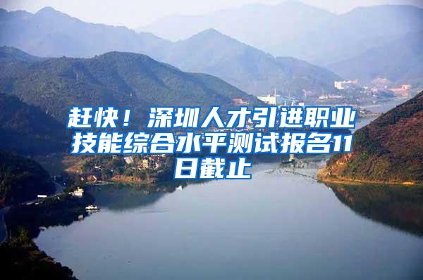 赶快！深圳人才引进职业技能综合水平测试报名11日截止