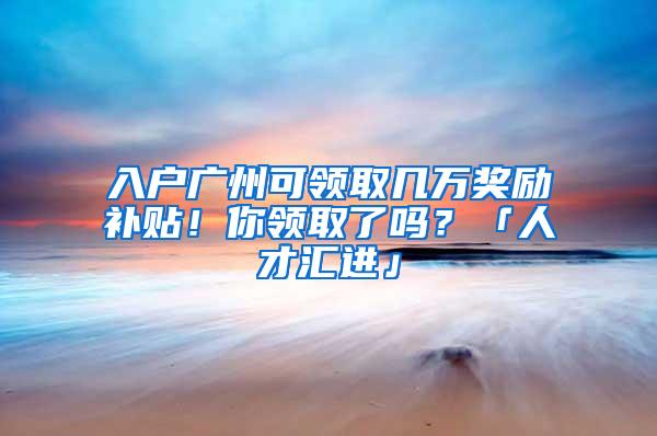 入户广州可领取几万奖励补贴！你领取了吗？「人才汇进」