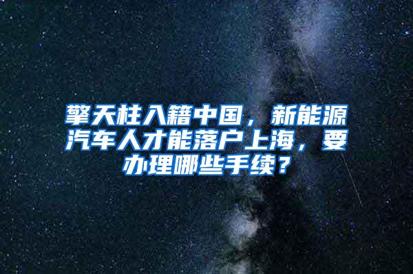 擎天柱入籍中国，新能源汽车人才能落户上海，要办理哪些手续？