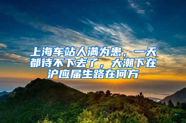 上海车站人满为患，一天都待不下去了，大潮下在沪应届生路在何方