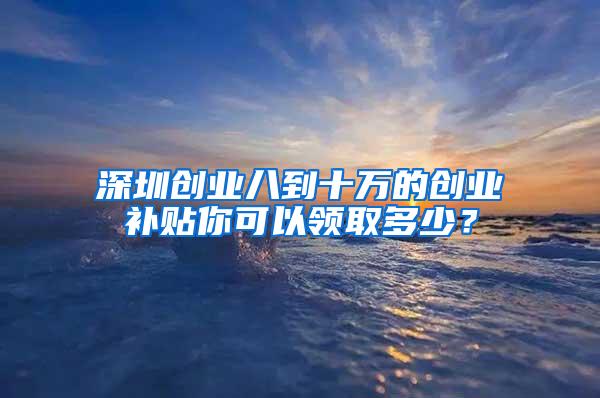 深圳创业八到十万的创业补贴你可以领取多少？