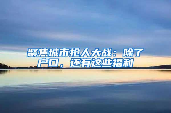 聚焦城市抢人大战：除了户口，还有这些福利