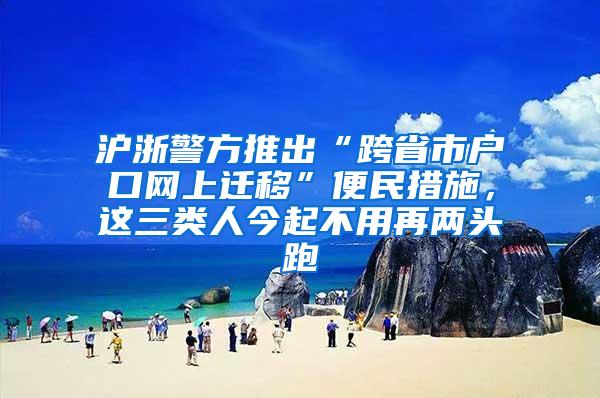 沪浙警方推出“跨省市户口网上迁移”便民措施，这三类人今起不用再两头跑