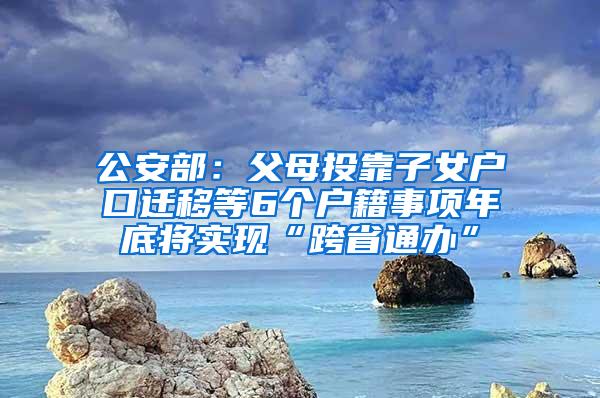 公安部：父母投靠子女户口迁移等6个户籍事项年底将实现“跨省通办”