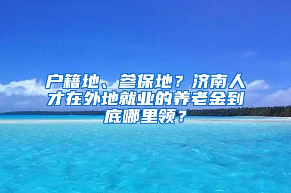 户籍地、参保地？济南人才在外地就业的养老金到底哪里领？