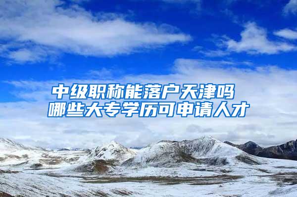 中级职称能落户天津吗 哪些大专学历可申请人才