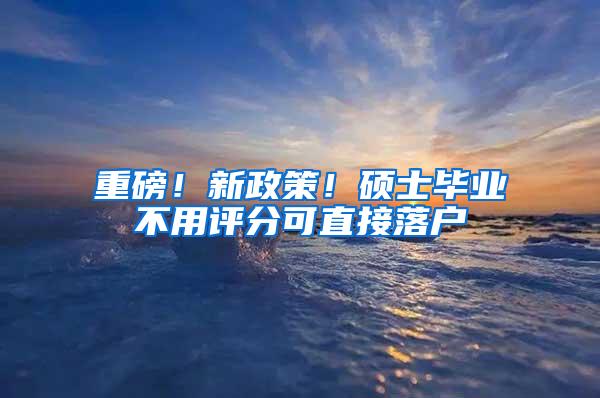 重磅！新政策！硕士毕业不用评分可直接落户