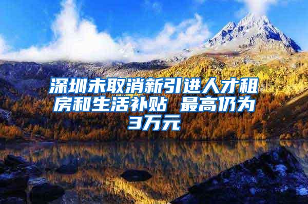 深圳未取消新引进人才租房和生活补贴 最高仍为3万元